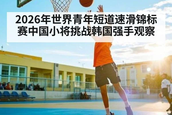 2026年世界青年短道速滑锦标赛中国小将挑战韩国强手观察
